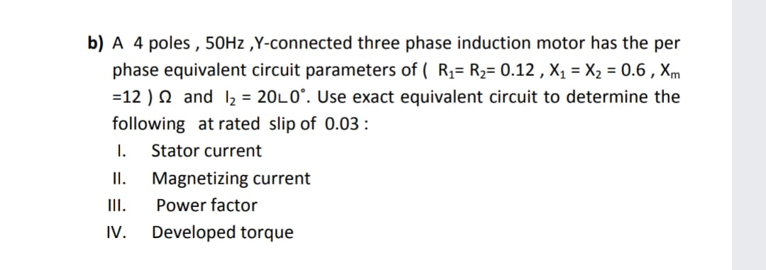 b) A 4 poles , 50HZ ,Y-connected three phase induction motor has the per
phase equivalent circuit parameters of ( R1= R2= 0.12 , X1 = X2 = 0.6 , Xm
= 20L0°. Use exact equivalent circuit to determine the
=12 ) N and 2
following at rated slip of 0.03 :
I.
Stator current
I.
Magnetizing current
III.
Power factor
IV.
Developed torque
