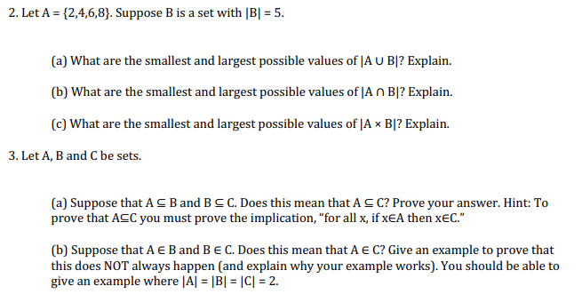 2. Let A = {2,4,6,8}. Suppose B is a set with |B| = 5.
(a) What are the smallest and largest possible values of JA U B|? Explain.
(b) What are the smallest and largest possible values of |A O B|? Explain.
(c) What are the smallest and largest possible values of |A × B|? Explain.
3. Let A, B and C be sets.
(a) Suppose that ACB and BC C. Does this mean that A C C? Prove your answer. Hint: To
prove that ACC you must prove the implication, “for all x, if xEA then x€C."
(b) Suppose that A E B and B e C. Does this mean that A € C? Give an example to prove that
this does NOT always happen (and explain why your example works). You should be able to
give an example where |A| = |B| = |C| = 2.
