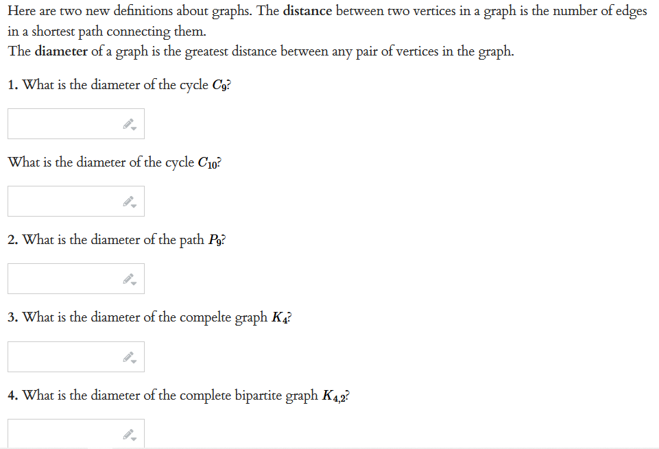 Here are two new definitions about graphs. The distance between two vertices in a graph is the number of edges
in a shortest path connecting them.
The diameter of a graph is the greatest distance between any pair of vertices in the graph.
1. What is the diameter of the cycle C9?
What is the diameter of the cycle C10²
2. What is the diameter of the path Pg?
3. What is the diameter of the compelte graph K4?
4. What is the diameter of the complete bipartite graph K4,2?