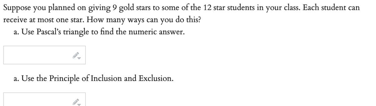 Suppose you planned on giving 9 gold stars to some of the 12 star students in your class. Each student can
receive at most one star. How many ways can you do this?
a. Use Pascal's triangle to find the numeric answer.
a. Use the Principle of Inclusion and Exclusion.
→
A