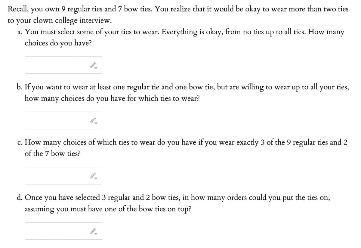 Recall, you own 9 regular ties and 7 bow ties. You realize that it would be okay to wear more than two ties
to your clown college interview.
a. You must select some of your ties to wear. Everything is okay, from no ties up
to all ties. How many
choices do you have?
b. If you want to wear at least one regular tie and one bow tie, but are willing to wear up
how many choices do you have for which ties to wear?
to all
your ties,
c. How many choices of which ties to wear do you have if you wear exactly 3 of the 9 regular ties and 2
of the 7 bow ties?
d. Once you have selected 3 regular and 2 bow ties, in how many orders could you put the ties on,
assuming you must have one of the bow ties on top?
A
J
A