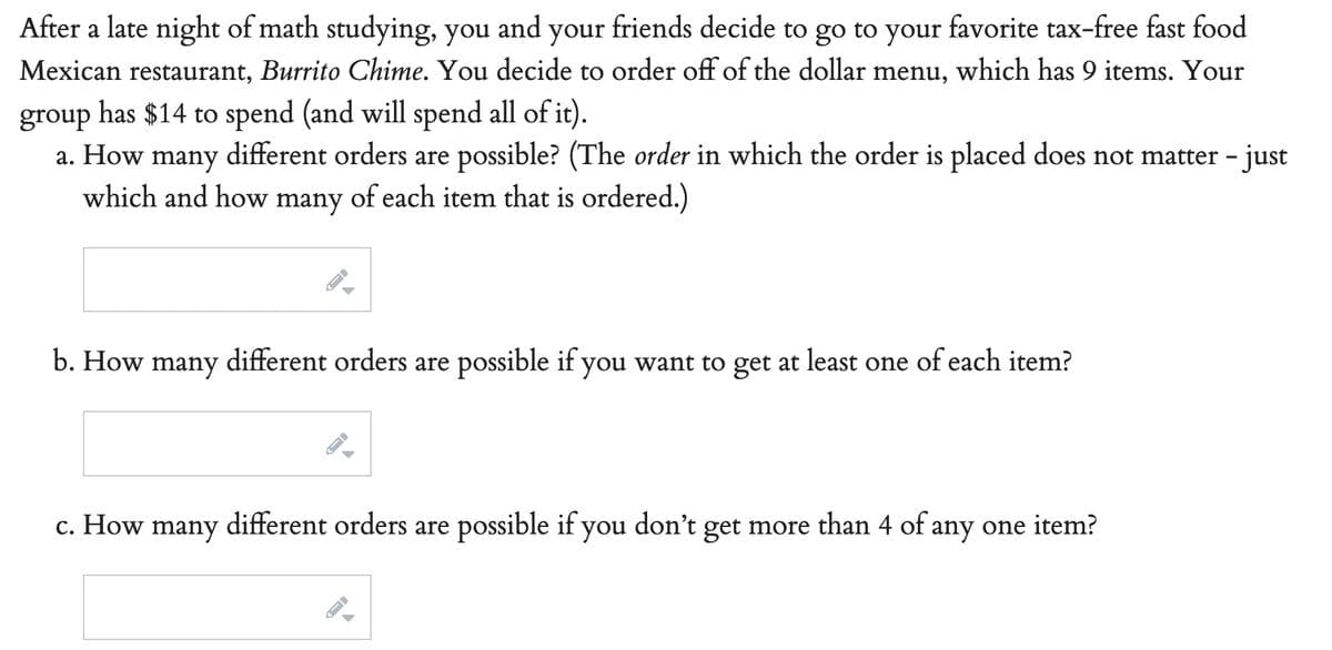 After a late night of math studying, you and your friends decide to go to your favorite tax-free fast food
Mexican restaurant, Burrito Chime. You decide to order off of the dollar menu, which has 9 items. Your
group has $14 to spend (and will spend all of it).
a. How many different orders are possible? (The order in which the order is placed does not matter - just
which and how many of each item that is ordered.)
b. How many different orders are possible if you want to get at least one of each item?
c. How many different orders are possible if you don't get more than 4 of any one item?
A