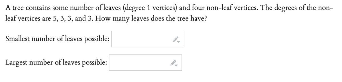 A tree contains some number of leaves (degree 1 vertices) and four non-leaf vertices. The degrees of the non-
leaf vertices are 5, 3, 3, and 3. How many leaves does the tree have?
Smallest number of leaves possible:
Largest number of leaves possible:
-