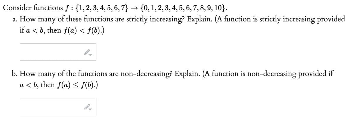 Consider functions f: {1, 2, 3, 4, 5, 6, 7} {0, 1, 2, 3, 4, 5, 6, 7, 8, 9, 10}.
a. How many of these functions are strictly increasing? Explain. (A function is strictly increasing provided
if a <b, then f(a) < f(b).)
b. How many of the functions are non-decreasing? Explain. (A function is non-decreasing provided if
a <b, then f(a) ≤ f(b).)
FI