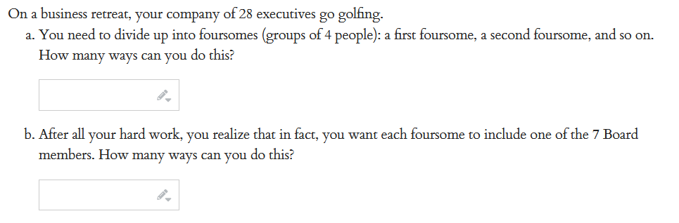 On a business retreat, your company of 28 executives go golfing.
a. You need to divide up into foursomes (groups of 4 people): a first foursome, a second foursome, and so on.
How many ways can you do this?
b. After all your hard work, you realize that in fact, you want each foursome to include one of the 7 Board
members. How many ways can you do this?
