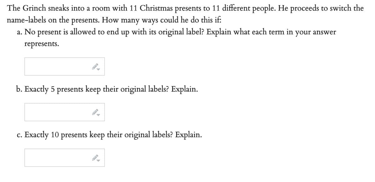 The Grinch sneaks into a room with 11 Christmas presents to 11 different people. He proceeds to switch the
name-labels on the presents. How many ways could he do this if:
a. No present is allowed to end up with its original label? Explain what each term in your answer
represents.
b. Exactly 5 presents keep their original labels? Explain.
c. Exactly 10 presents keep their original labels? Explain.
→
A