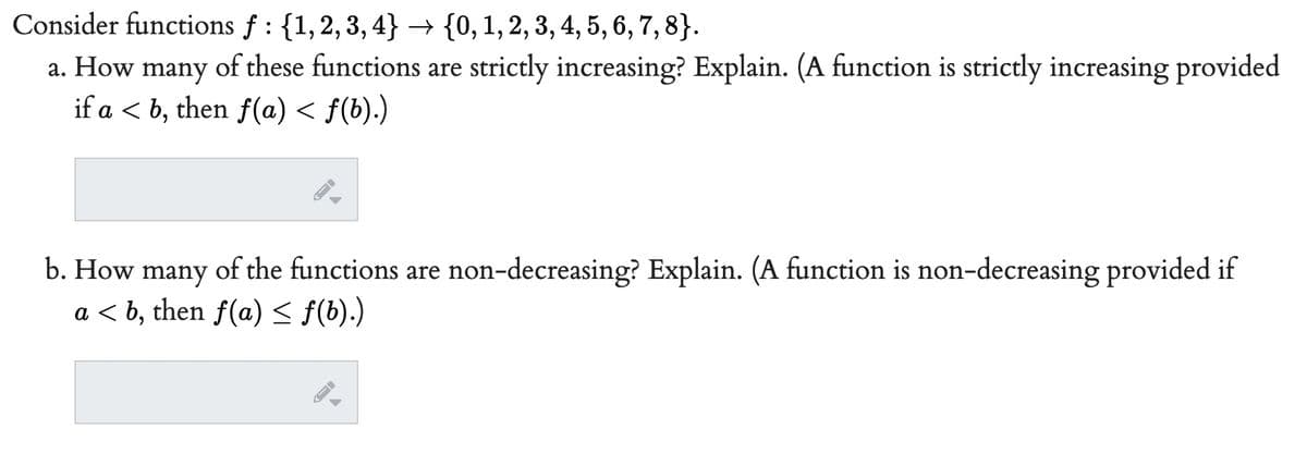 Consider functions f: {1,2,3,4}
{0, 1, 2, 3, 4, 5, 6, 7, 8).
a. How many of these functions are strictly increasing? Explain. (A function is strictly increasing provided
if a ≤ b, then ƒ(a) ≤ f(b).)
b. How many of the functions are non-decreasing? Explain. (A function is non-decreasing provided if
a <b, then f(a) ≤ f(b).)
->
FI