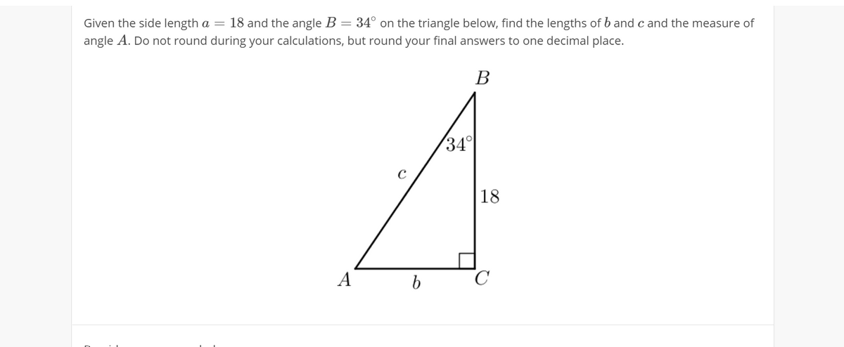 Given the side length a =
18 and the angle B = 34° on the triangle below, find the lengths of b and c and the measure of
angle A. Do not round during your calculations, but round your final answers to one decimal place.
В
34
18
A
