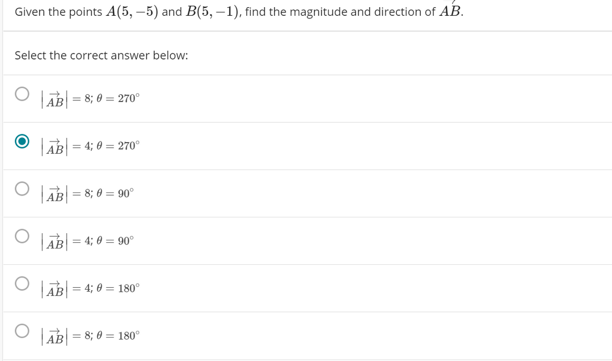 Given the points A(5, –5) and B(5, –1), find the magnitude and direction of AB.
Select the correct answer below:
АВ
= 8; 0 = 270°
АВ
= 4; 0 = 270°
| AB|
= 8; 0 = 90°
АВ
AB
= 4; 0 = 90°
АВ
= 4; 0 = 180°
AB = 8; 0 = 180°
