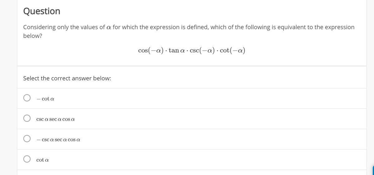 Question
Considering only the values of a for which the expression is defined, which of the following is equivalent to the expression
below?
cos(-a) · tan a ·
csc(-a) · cot(-a)
Select the correct answer below:
- cot a
CSC a sec a cos a
CSc a sec a cos a
cot a
