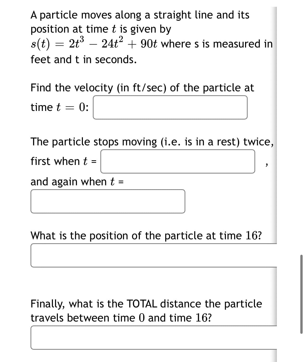 A particle moves along a straight line and its
position at time t is given by
s(t) = 2t3 –
24t? + 90t where s is measured in
feet and t in seconds.
Find the velocity (in ft/sec) of the particle at
time t =
0:
The particle stops moving (i.e. is in a rest) twice,
first when t
and again when t =
What is the position of the particle at time 16?
Finally, what is the TOTAL distance the particle
travels between time 0 and time 16?
