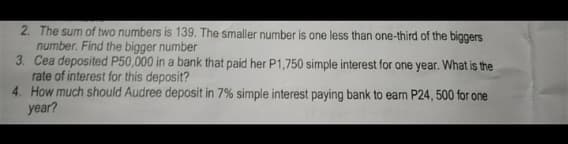 2. The sum of two numbers is 139. The smaller number is one less than one-third of the biggers
number. Find the bigger number
3. Cea deposited P50,000 in a bank that paid her P1,750 simple interest for one year. What is the
rate of interest for this deposit?
4. How much should Audree deposit in 7% simple interest paying bank to eam P24, 500 for one
year?
