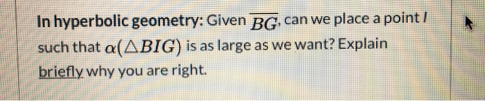 In hyperbolic geometry: Given BG can we place a point /
such that a(ABIG) is as large as we want? Explain
briefly why you are right.
