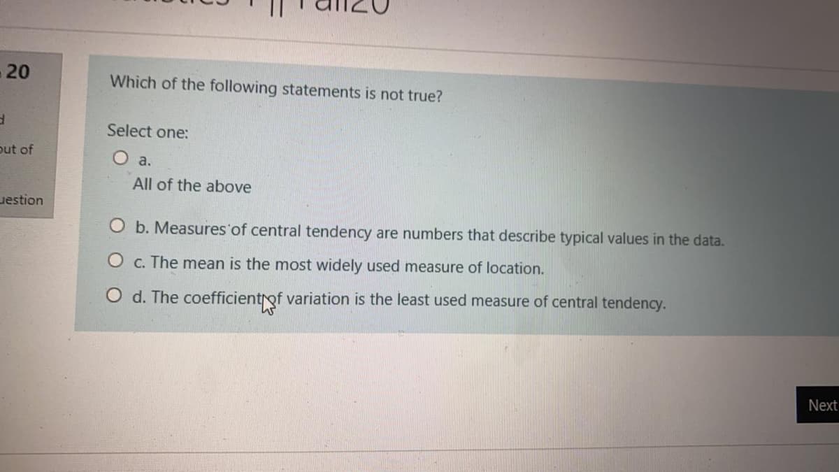 -20
Which of the following statements is not true?
Select one:
put of
O a.
All of the above
uestion
O b. Measures'of central tendency are numbers that describe typical values in the data.
O c. The mean is the most widely used measure of location.
d. The coefficientrof variation is the least used measure of central tendency.
Next
