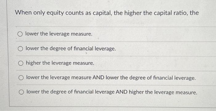 When only equity counts as capital, the higher the capital ratio, the
O lower the leverage measure.
O lower the degree of financial leverage.
O higher the leverage measure.
O lower the leverage measure AND lower the degree of financial leverage.
O lower the degree of financial leverage AND higher the leverage measure.