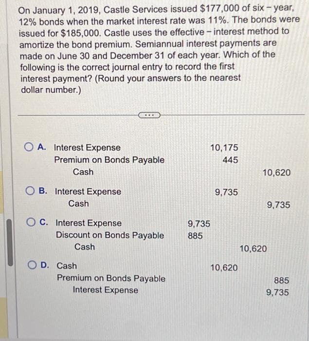 On January 1, 2019, Castle Services issued $177,000 of six-year,
12% bonds when the market interest rate was 11%. The bonds were
issued for $185,000. Castle uses the effective - interest method to
amortize the bond premium. Semiannual interest payments are
made on June 30 and December 31 of each year. Which of the
following is the correct journal entry to record the first
interest payment? (Round your answers to the nearest
dollar number.)
OA. Interest Expense
Premium on Bonds Payable
Cash
B. Interest Expense
Cash
OC. Interest Expense
Discount on Bonds Payable
Cash
O D. Cash
Premium on Bonds Payable
Interest Expense
9,735
885
10,175
445
9,735
10,620
10,620
9,735
10,620
885
9,735