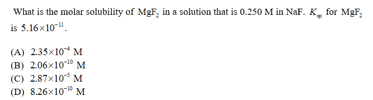 What is the molar solubility of MgF, in a solution that is 0.250 M in NaF. K for MgF,
is 5.16x10-".
(A) 2.35×10 M
(B) 2.06x10-10 M
(C) 2.87×10 M
(D) 8.26×10-10 M
