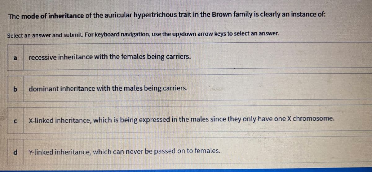 The mode of inheritance of the auricular hypertrichous trait in the Brown family is clearly an instance of:
Select an answer and submit. For keyboard navigation, use the up/down arrow keys to select an answer.
b
d
recessive inheritance with the females being carriers.
dominant inheritance with the males being carriers.
X-linked inheritance, which is being expressed in the males since they only have one X chromosome.
Y-linked inheritance, which can never be passed on to females.