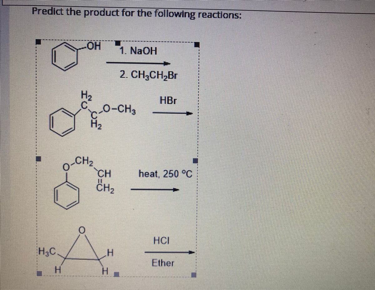 Predict the product for the following reactions:
HOH
1. NaOH
2. CH,CH,Br
H2
C.
0-CH
HBr
3
H2
CH2
CH
CH2
heat, 250 °C
HCI
H,C
Ether
H.
H.
