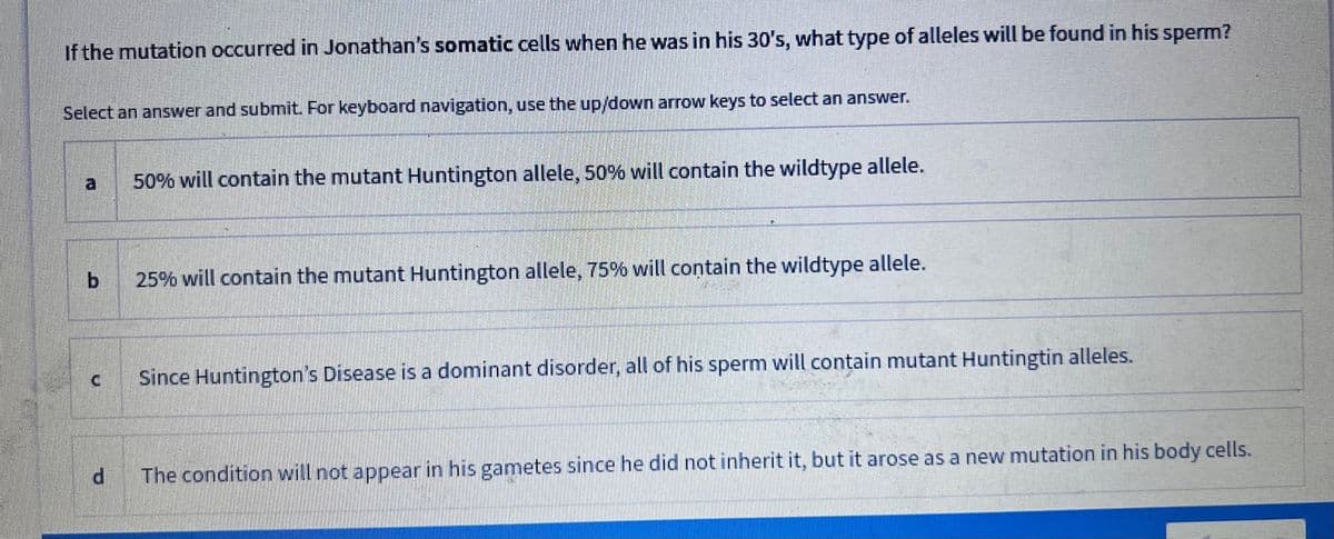 If the mutation occurred in Jonathan's somatic cells when he was in his 30's, what type of alleles will be found in his sperm?
Select an answer and submit. For keyboard navigation, use the up/down arrow keys to select an answer.
b
[+
50% will contain the mutant Huntington allele, 50% will contain the wildtype allele.
25% will contain the mutant Huntington allele, 75% will contain the wildtype allele.
Since Huntington's Disease is a dominant disorder, all of his sperm will contain mutant Huntingtin alleles.
The condition will not appear in his gametes since he did not inherit it, but it arose as a new mutation in his body cells.