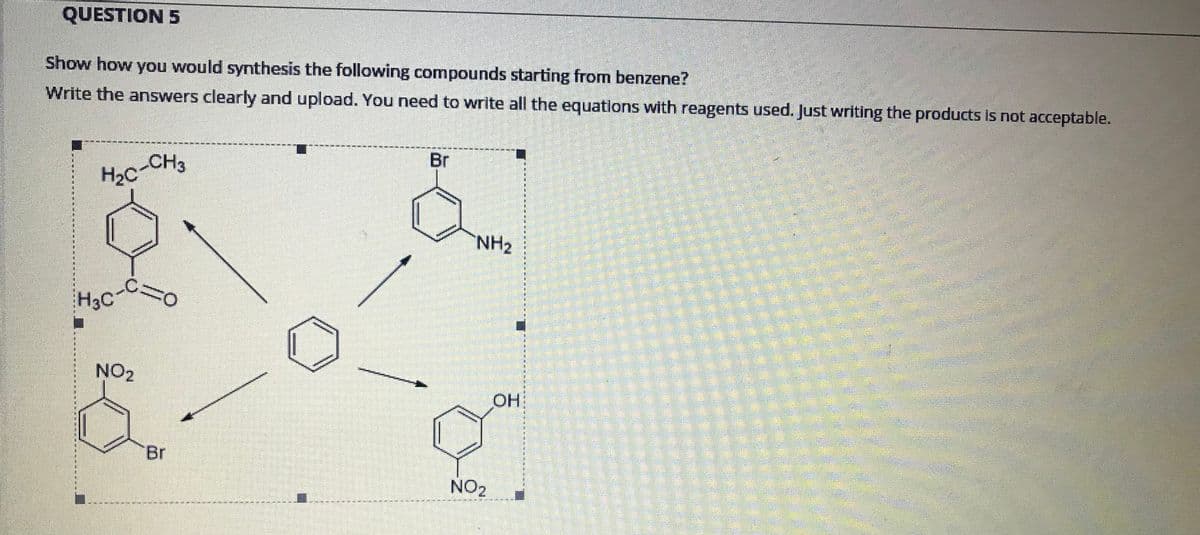 QUESTION 5
Show how you would synthesis the following compounds starting from benzene?
Write the answers clearly and upload. You need to write all the equations with reagents used. Just writing the products is not acceptable.
Br
H2c-CH3
NH2
H3C
NO2
OH
Br
NO2
