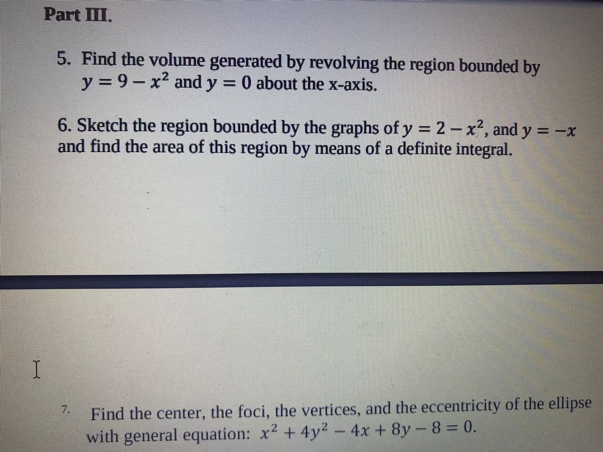 Part III.
5. Find the volume generated by revolving the region bounded by
y = 9-
x' and y = 0 about the x-axis.
6. Sketch the region bounded by the graphs of y = 2 – x², and y = -x
and find the area of this region by means of a definite integral.
I
7.
Find the center, the foci, the vertices, and the eccentricity of the ellipse
with general equation: x² + 4y2 – 4x + 8y – 8 = 0.
