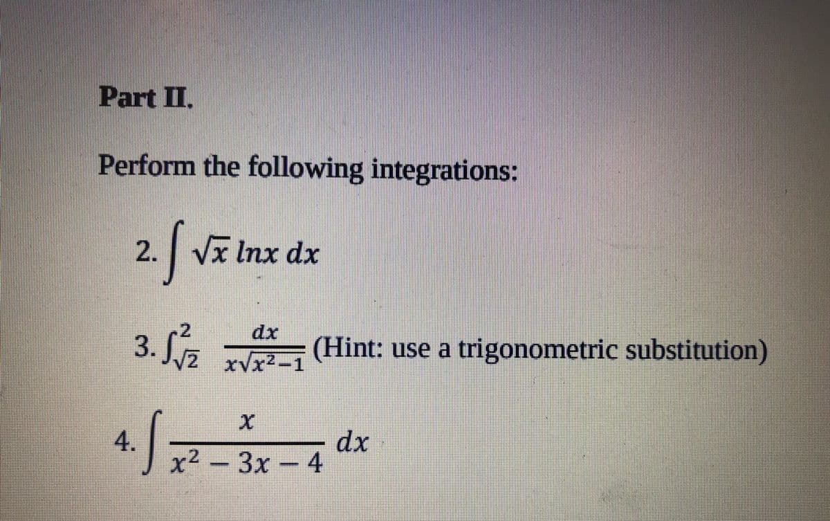 Part II.
Perform the following integrations:
2. Vx Inx dx
-2
3. L5 (Hint: use a trigonometric substitution)
dx
4.
x² - 3x- 4
dx
