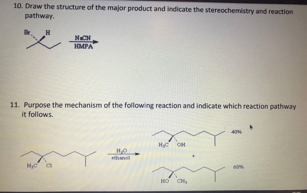 10. Draw the structure of the major product and indicate the stereochemistry and reaction
pathway.
Br
H.
N&CN
HMPA
11. Purpose the mechanism of the following reaction and indicate which reaction pathway
it follows.
40%
H3C OH
H20
ethanol
H3C C1
60%
HO CH3
