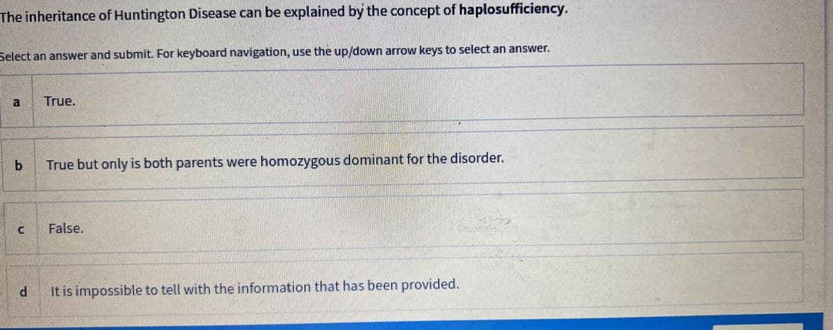 The inheritance of Huntington Disease can be explained by the concept of haplosufficiency.
Select an answer and submit. For keyboard navigation, use the up/down arrow keys to select an answer.
a
b
True.
True but only is both parents were homozygous dominant for the disorder.
False.
d
It is impossible to tell with the information that has been provided.