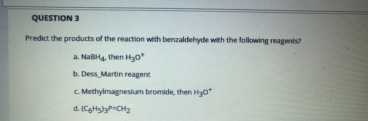 QUESTION 3
Predict the products of the reaction with benzaldehyde with the following reagents?
a. NABH4, then H30*
b. Dess_Martin reagent
C. Methylmagnesium bromide, then H30
d. (C6H5)3P=CH2
