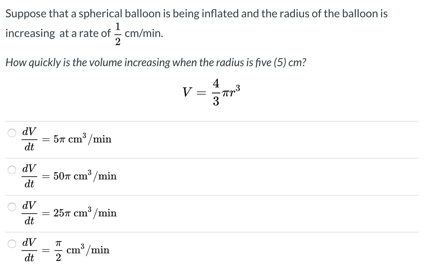 Suppose that a spherical balloon is being inflated and the radius of the balloon is
increasing at a rate of - cm/min.
2
How quickly is the volume increasing when the radius is five (5) cm?
4
dV
5л ст /min
dt
ЛР
507 cm³ /min
dt
dV
3
25T cm /min
dt
dV
3
cm /min
dt
||
