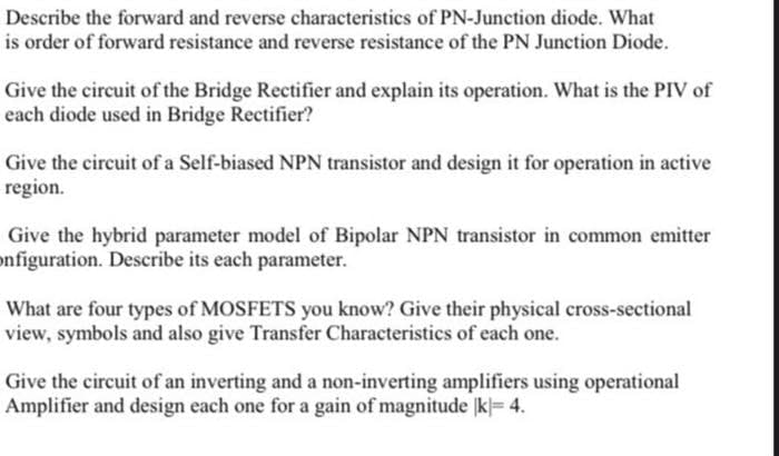 Describe the forward and reverse characteristics of PN-Junction diode. What
is order of forward resistance and reverse resistance of the PN Junction Diode.
Give the circuit of the Bridge Rectifier and explain its operation. What is the PIV of
each diode used in Bridge Rectifier?
Give the circuit of a Self-biased NPN transistor and design it for operation in active
region.
Give the hybrid parameter model of Bipolar NPN transistor in common emitter
onfiguration. Describe its each parameter.
What are four types of MOSFETS you know? Give their physical cross-sectional
view, symbols and also give Transfer Characteristics of each one.
Give the circuit of an inverting and a non-inverting amplifiers using operational
Amplifier and design each one for a gain of magnitude k= 4.
