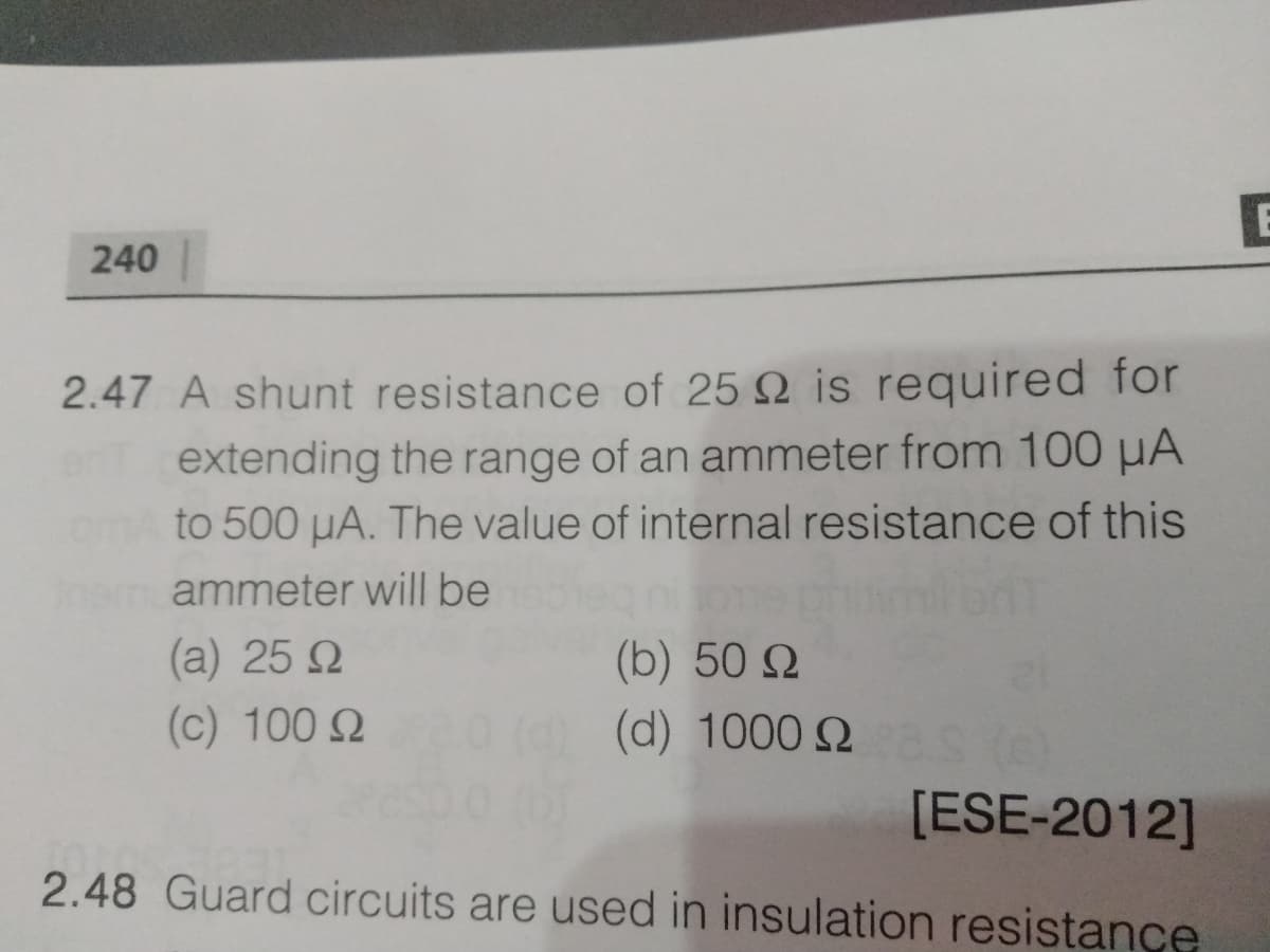 240
2.47 A shunt resistance of 25 Q is required for
extending the range of an ammeter from 100 µA
to 500 µA. The value of internal resistance of this
ammeter will be
(a) 25 2
(c) 100 2
(b) 50 2
(d) 1000 2
[ESE-2012]
2.48 Guard circuits are used in insulation resistance
