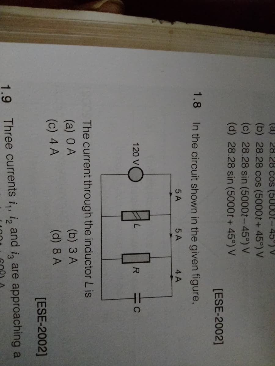 (a) 28.28 cos (5000t-45°) V
(b) 28.28 cos (5000t+ 45°) V
(c) 28.28 sin (5000t-45°) V
(d) 28.28 sin (5000t + 45°) V
[ESE-2002]
1.8 In the circuit shown in the given figure,
5 A
5 A
4 A
120 V
R
The current through the inductor Lis
(a) 0 A
(b) 3 A
(c) 4 A
(d) 8 A
[ESE-2002]
1.9 Three currents i,, i, and iz are approaching a
