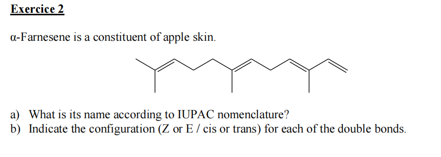 Exercice 2
a-Farnesene is a constituent of apple skin.
a) What is its name according to IUPAC nomenclature?
b) Indicate the configuration (Z or E / cis or trans) for each of the double bonds.