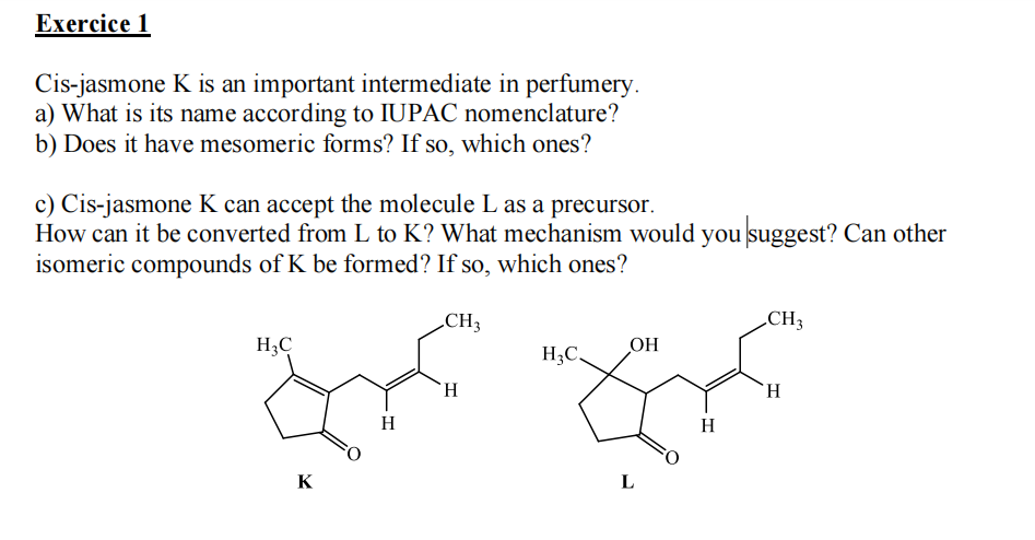 Exercice 1
Cis-jasmone K is an important intermediate in perfumery.
a) What is its name according to IUPAC nomenclature?
b) Does it have mesomeric forms? If so, which ones?
c) Cis-jasmone K can accept the molecule L as a precursor.
How can it be converted from L to K? What mechanism would you suggest? Can other
isomeric compounds of K be formed? If so, which ones?
CH 3
H3C
S
H
K
H
H₂C.
OH
L
H
CH3
H