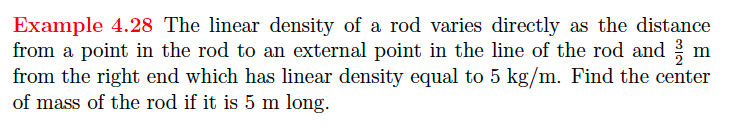 Example 4.28 The linear density of a rod varies directly as the distance
from a point in the rod to an external point in the line of the rod and m
from the right end which has linear density equal to 5 kg/m. Find the center
of mass of the rod if it is 5 m long.