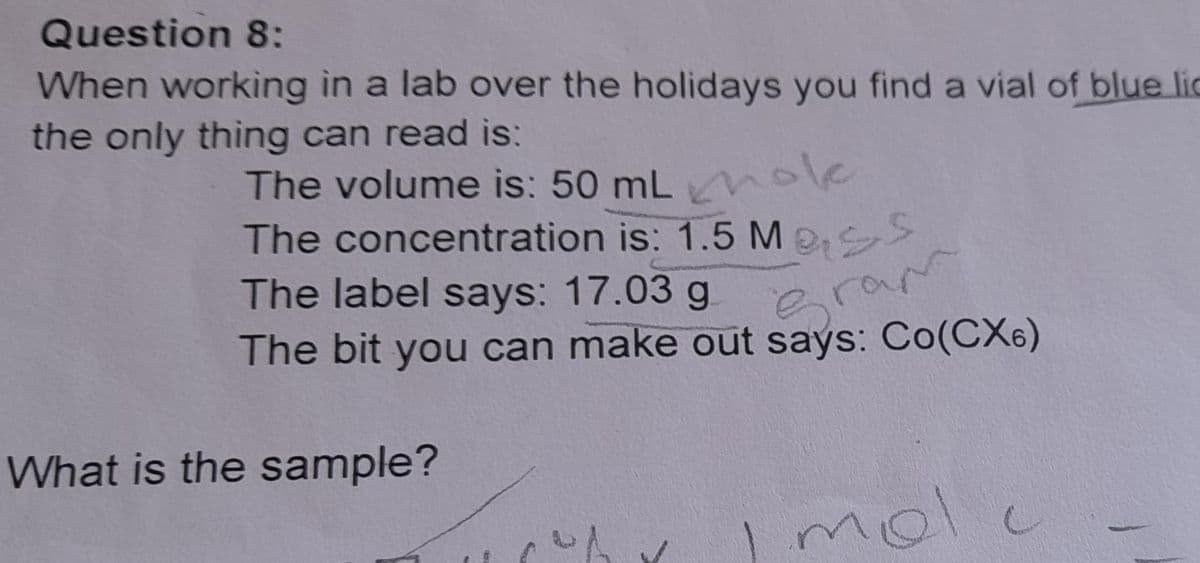 Question 8:
When working in a lab over the holidays you find a vial of blue lic
the only thing can read is:
The volume is: 50 mL hole
The concentration is: 1.5 Me
The label says: 17.03 g
e
ram
The bit you can make out says: Co(CX6)
What is the sample?
molc
