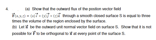 4.
(a) Show that the outward flux of the postion vector field
F(x, y, z) = (x)7 + (y)] +(z) through a smooth closed surface S is equal to three
times the volume of the region enclosed by the surface.
(b) Let be the outward unit normal vector field on surface S. Show that it is not
possible for F to be orthogonal to π at every point of the surface S.