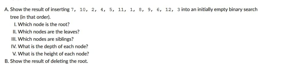 A. Show the result of inserting 7, 10, 2, 4, 5, 11, 1, 8, 9, 6, 12, 3 into an initially empty binary search
tree (in that order).
1. Which node is the root?
II. Which nodes are the leaves?
III. Which nodes are siblings?
IV. What is the depth of each node?
V. What is the height of each node?
B. Show the result of deleting the root.