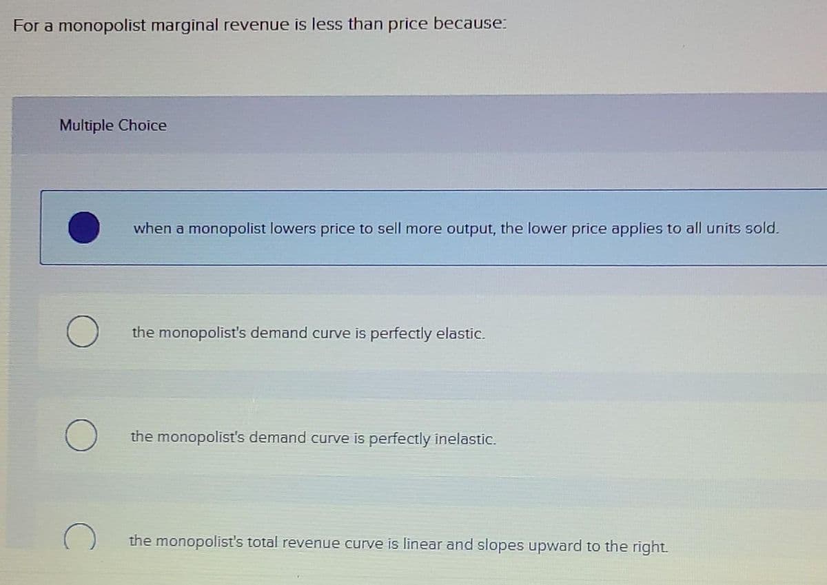For a monopolist marginal revenue is less than price because:
Multiple Choice
when a monopolist lowers price to sell more output, the lower price applies to all units sold.
the monopolist's demand curve is perfectly elastic.
the monopolist's demand curve is perfectly inelastic.
the monopolist's total revenue curve is linear and slopes upward to the right.

