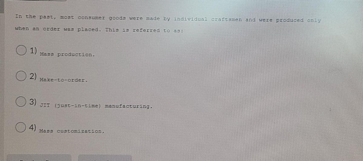 In the past, most consumer goods were made by individual craftsmen and were produced only
when an order was placed. This is referred to as:
1)
Mass production.
O 2)
Make-to-order.
3)
JIT (just-in-time) manufacturing.
4)
Mass customization.
