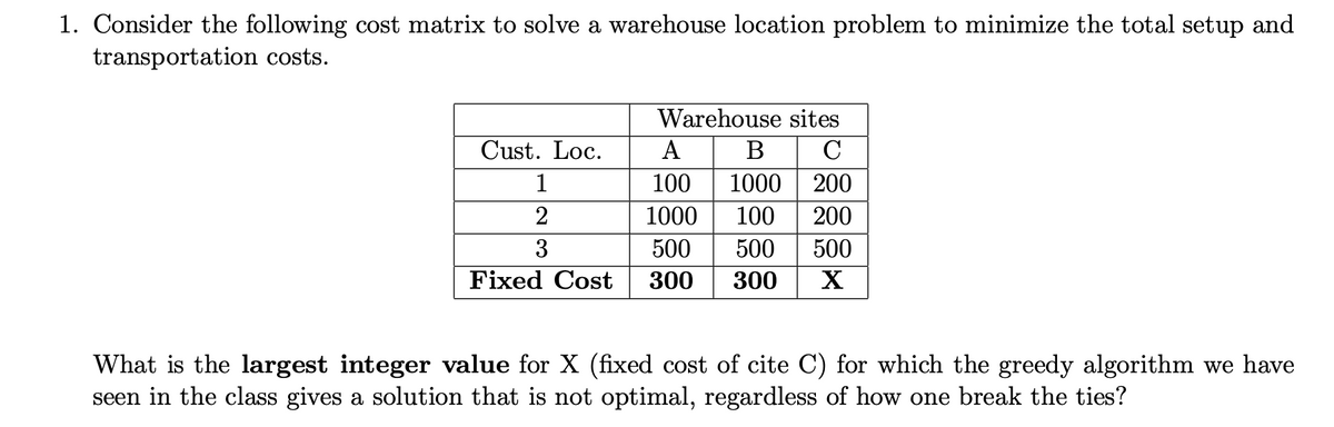 1. Consider the following cost matrix to solve a warehouse location problem to minimize the total setup and
transportation costs.
Warehouse sites
Cust. Loc.
А
B C
1
100
1000
200
2
1000
100
200
3
500
500
500
Fixed Cost
300
300
X
What is the largest integer value for X (fixed cost of cite C) for which the greedy algorithm we have
seen in the class gives a solution that is not optimal, regardless of how one break the ties?
