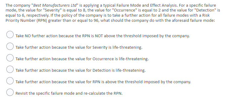 The company "Best Manufacturers Ltd" is applying a typical Failure Mode and Effect Analysis. For a specific failure
mode, the value for "Severity" is equal to 8, the value for "Occurrence" is equal to 2 and the value for "Detection" is
equal to 6, respectively. If the policy of the company is to take a further action for all failure modes with a Risk
Priority Number (RPN) greater than or equal to 96, what should the company do with the aforesaid failure mode:
Take NO further action because the RPN is NOT above the threshold imposed by the company.
Take further action because the value for Severity is life-threatening.
Take further action because the value for Occurrence is life-threatening.
Take further action because the value for Detection is life-threatening.
Take further action because the value for RPN is above the threshold imposed by the company.
Revisit the specific failure mode and re-calculate the RPN.
