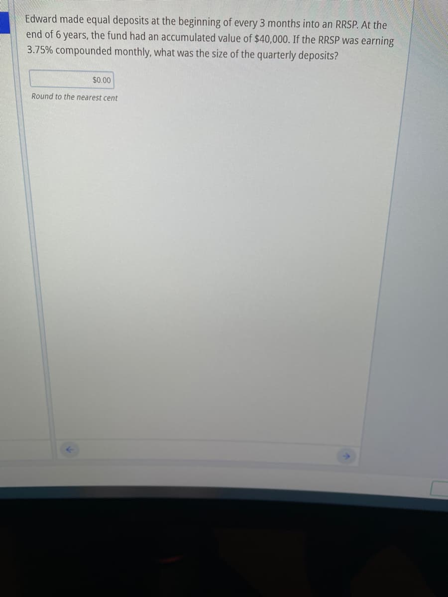 Edward made equal deposits at the beginning of every 3 months into an RRSP. At the
end of 6 years, the fund had an accumulated value of $40,000. If the RRSP was earning
3.75% compounded monthly, what was the size of the quarterly deposits?
$0.00
Round to the nearest cent
