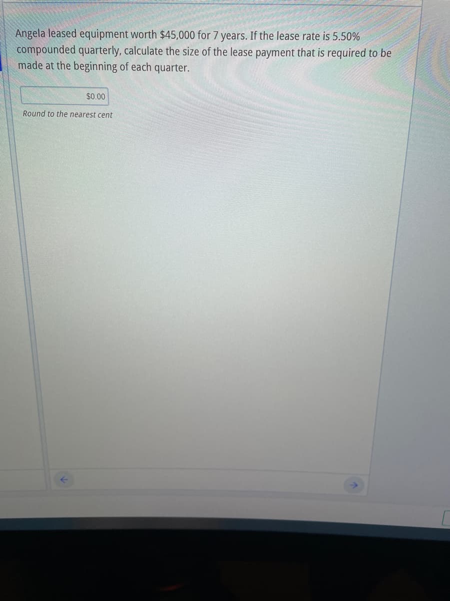 Angela leased equipment worth $45,000 for 7 years. If the lease rate is 5.50%
compounded quarterly, calculate the size of the lease payment that is required to be
made at the beginning of each quarter.
$0.00
Round to the nearest cent
