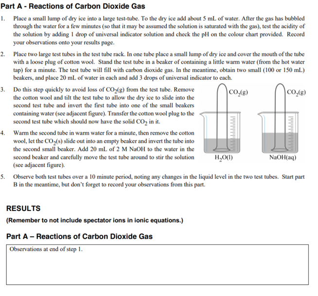 Part A - Reactions of Carbon Dioxide Gas
1. Place a small lump of dry ice into a large test-tube. To the dry ice add about 5 mL of water. After the gas has bubbled
through the water for a few minutes (so that it may be assumed the solution is saturated with the gas), test the acidity of
the solution by adding 1 drop of universal indicator solution and check the pH on the colour chart provided. Record
your observations onto your results page.
2. Place two large test tubes in the test tube rack. In one tube place a small lump of dry ice and cover the mouth of the tube
with a loose plug of cotton wool. Stand the test tube in a beaker of containing a little warm water (from the hot water
tap) for a minute. The test tube will fill with carbon dioxide gas. In the meantime, obtain two small (100 or 150 mL)
beakers, and place 20 mL of water in each and add 3 drops of universal indicator to each.
3. Do this step quickly to avoid loss of CO,(g) from the test tube. Remove
the cotton wool and tilt the test tube to allow the dry ice to slide into the
second test tube and invert the first tube into one of the small beakers
CO,(g)
|CO,(g)
containing water (see adjacent figure). Transfer the cotton wool plug to the
second test tube which should now have the solid CO, in it.
4. Warm the second tube in warm water for a minute, then remove the cotton
wool, let the CO,(s) slide out into an empty beaker and invert the tube into
the second small beaker. Add 20 mL of 2 M NaOH to the water in the
second beaker and carefully move the test tube around to stir the solution
(see adjacent figure).
H,O(1)
NaOH(aq)
5. Observe both test tubes over a 10 minute period, noting any changes in the liquid level in the two test tubes. Start part
B in the meantime, but don't forget to record your observations from this part.
RESULTS
(Remember to not include spectator ions in ionic equations.)
Part A - Reactions of Carbon Dioxide Gas
Observations at end of step 1.
ויויויויויויןיי
וו ןוייויויןיוין
