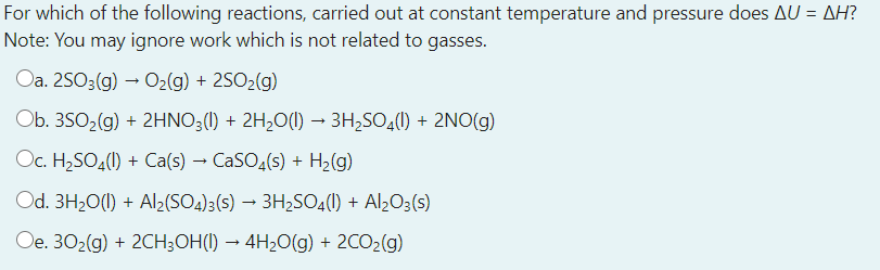 For which of the following reactions, carried out at constant temperature and pressure does AU = AH?
Note: You may ignore work which is not related to gasses.
Oa. 2SO3(g) → O2(g) + 2SO2(g)
Ob. 3S0,(g) + 2HNO3(1) + 2H,O(1) →
• 3H;SO4(1) + 2NO(g)
Oc. H2SO4(1) + Ca(s) → CASO4(s) + H2(g)
Od. 3H20(1) + Al2(SO4)3(s) → 3H2SO4(1) + Al¿O3(s)
Oe. 302(g) + 2CH3OH(I) → 4H20(g) + 2CO2(g)
