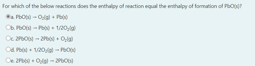 For which of the below reactions does the enthalpy of reaction equal the enthalpy of formation of PbO(s)?
Da. PbO(s) → O2(g) + Pb(s)
Ob. PbO(s) – Pb(s) + 1/2O2(g)
Oc. 2P6O(s) → 2Pb(s) + O2(g)
Od. Pb(s) + 1/2O2(g) → PbO(s)
Oe. 2Pb(s) + O2(g) → 2P6O(s)
