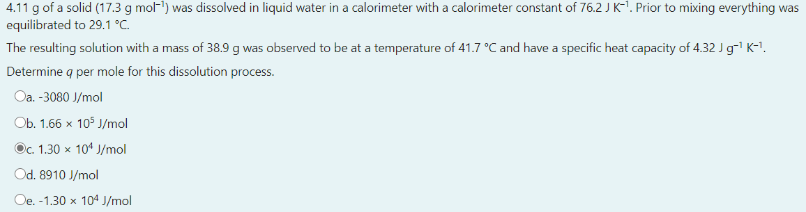 4.11 g of a solid (17.3 g mol-1) was dissolved in liquid water in a calorimeter with a calorimeter constant of 76.2 J K-1. Prior to mixing everything was
equilibrated to 29.1 °C.
The resulting solution with a mass of 38.9 g was observed to be at a temperature of 41.7 °C and have a specific heat capacity of 4.32 J g-1 K-1.
Determine g per mole for this dissolution process.
Oa. -3080 J/mol
Ob. 1.66 x 105 J/mol
Oc. 1.30 x 104 J/mol
Od. 8910 J/mol
Oe. -1.30 x 104 J/mol
